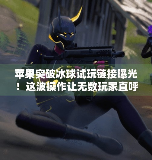 苹果突破冰球试玩链接曝光！这波操作让无数玩家直呼太香了！苹果突破冰球试玩链接