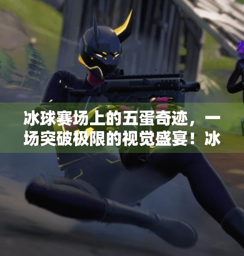 冰球赛场上的五蛋奇迹，一场突破极限的视觉盛宴！冰球豪华突破五个蛋视频