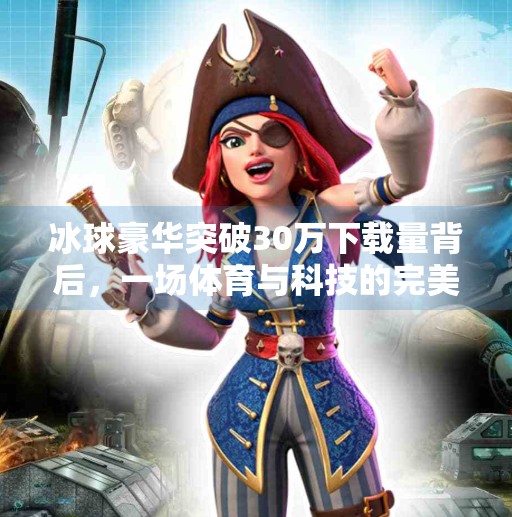 冰球豪华突破30万下载量背后，一场体育与科技的完美共振,冰球豪华突破30万视频下载安装