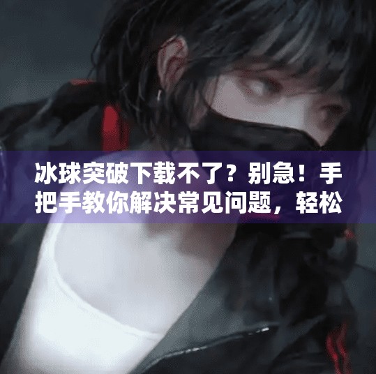 冰球突破下载不了?别急!手把手教你解决常见问题,轻松畅玩!冰球突破怎么下载不了